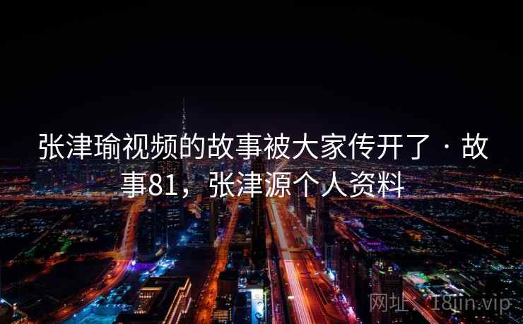 张津瑜视频的故事被大家传开了 · 故事81，张津源个人资料