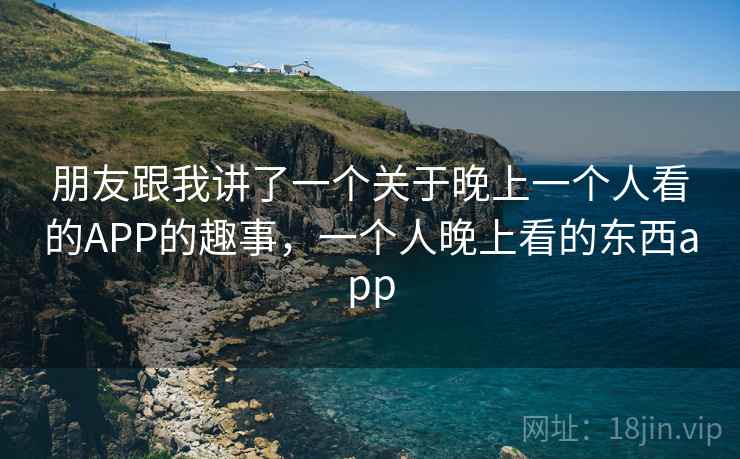 朋友跟我讲了一个关于晚上一个人看的APP的趣事,一个人晚上看的东西app 朋友跟我讲了一个关于晚上一个人看的APP的趣事,一个人晚上看的东西app
