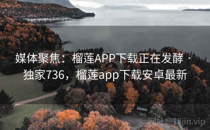 媒体聚焦：榴莲APP下载正在发酵 · 独家736，榴莲app下载安卓最新