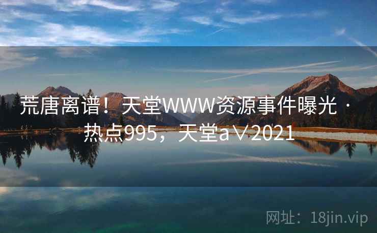 荒唐离谱！天堂WWW资源事件曝光 · 热点995，天堂a∨2021
