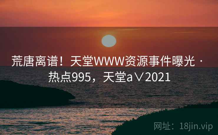 荒唐离谱！天堂WWW资源事件曝光 · 热点995，天堂a∨2021