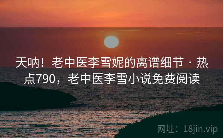 天呐！老中医李雪妮的离谱细节 · 热点790，老中医李雪小说免费阅读