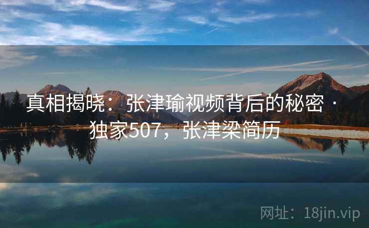 真相揭晓：张津瑜视频背后的秘密 · 独家507，张津梁简历