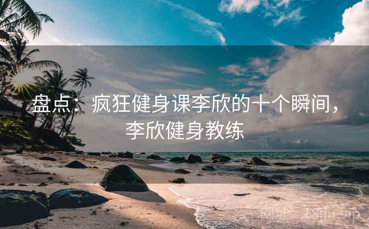 盘点：疯狂健身课李欣的十个瞬间，李欣健身教练