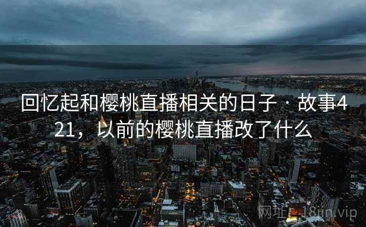 回忆起和樱桃直播相关的日子 · 故事421，以前的樱桃直播改了什么
