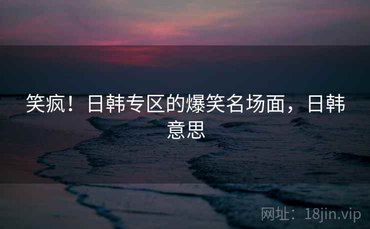 笑疯！日韩专区的爆笑名场面，日韩意思