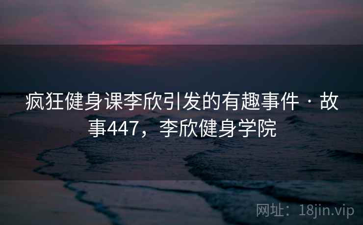 疯狂健身课李欣引发的有趣事件 · 故事447，李欣健身学院
