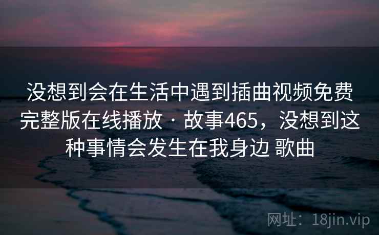 没想到会在生活中遇到插曲视频免费完整版在线播放 · 故事465，没想到这种事情会发生在我身边 歌曲