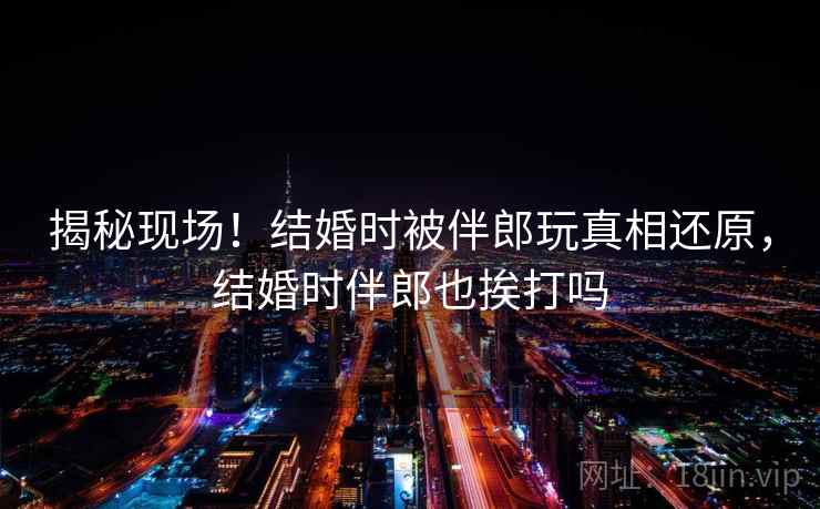 揭秘现场！结婚时被伴郎玩真相还原，结婚时伴郎也挨打吗