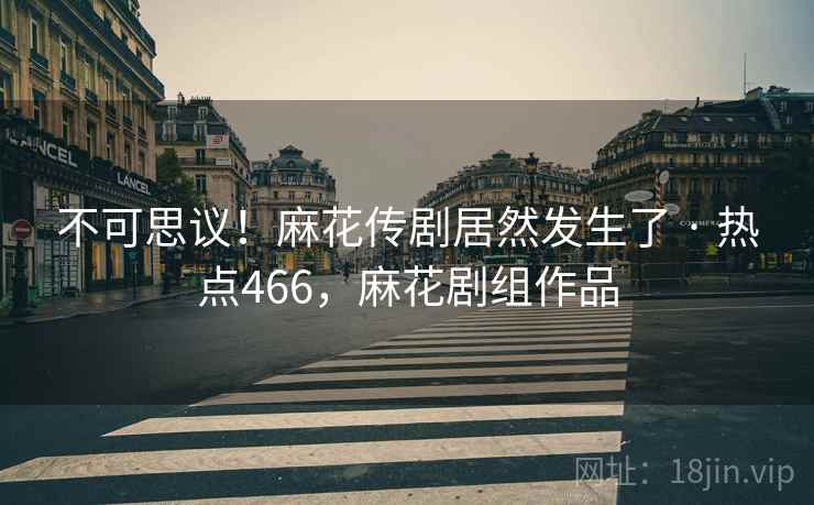 不可思议！麻花传剧居然发生了 · 热点466，麻花剧组作品