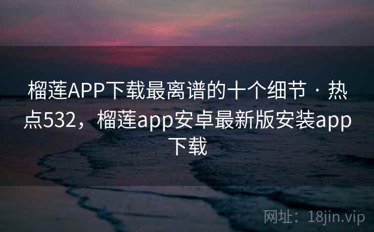 榴莲APP下载最离谱的十个细节 · 热点532，榴莲app安卓最新版安装app下载