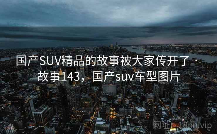 国产SUV精品的故事被大家传开了 · 故事143，国产suv车型图片