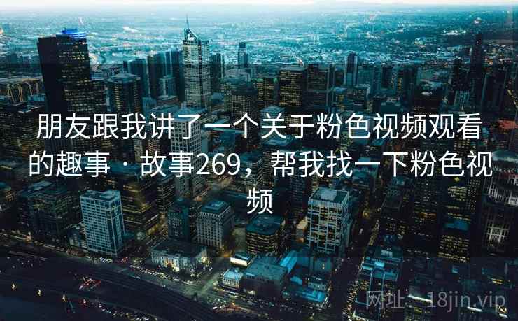 朋友跟我讲了一个关于粉色视频观看的趣事 · 故事269,帮我找一下粉色视频 朋友跟我讲了一个关于粉色视频观看的趣事 · 故事269,帮我找一下粉色视频