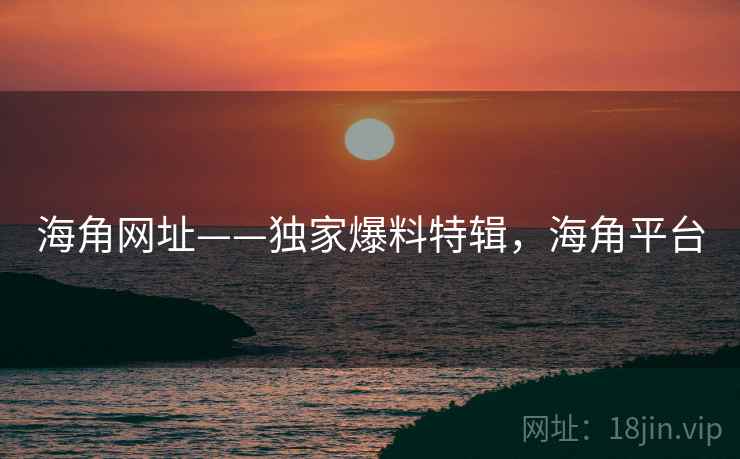 海角网址——独家爆料特辑，海角平台