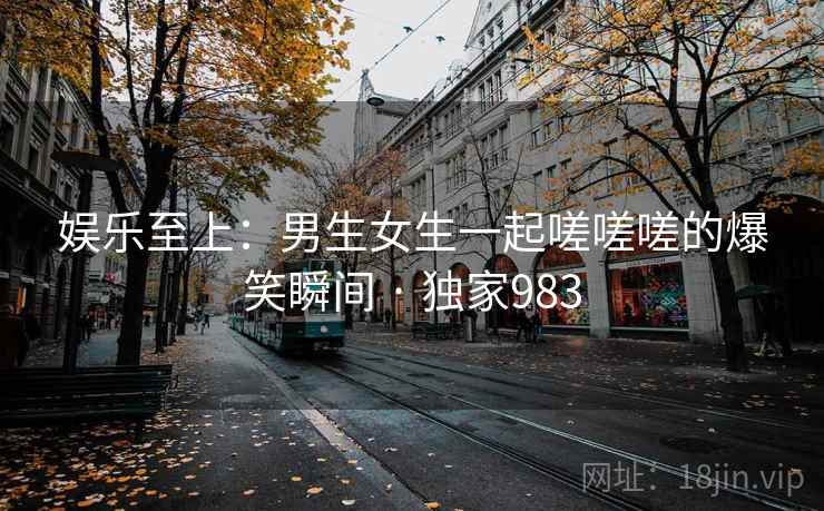 娱乐至上：男生女生一起嗟嗟嗟的爆笑瞬间 · 独家983
