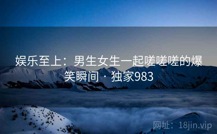 娱乐至上：男生女生一起嗟嗟嗟的爆笑瞬间 · 独家983