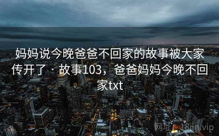 妈妈说今晚爸爸不回家的故事被大家传开了 · 故事103，爸爸妈妈今晚不回家txt