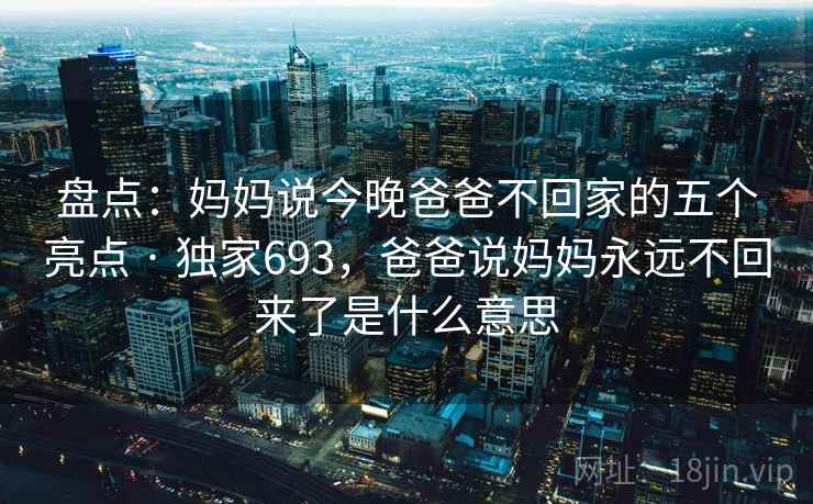 盘点：妈妈说今晚爸爸不回家的五个亮点 · 独家693，爸爸说妈妈永远不回来了是什么意思
