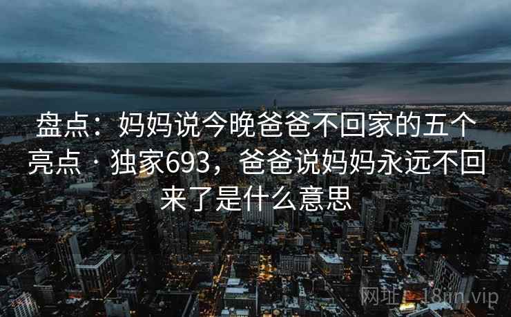 盘点：妈妈说今晚爸爸不回家的五个亮点 · 独家693，爸爸说妈妈永远不回来了是什么意思
