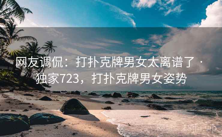 网友调侃：打扑克牌男女太离谱了 · 独家723，打扑克牌男女姿势