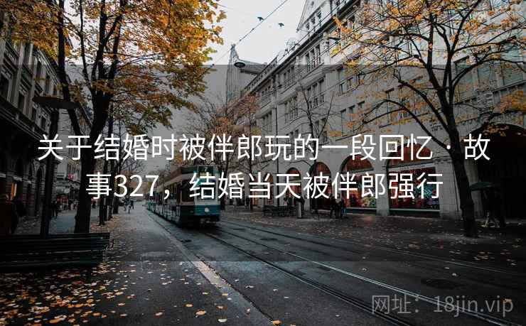 关于结婚时被伴郎玩的一段回忆 · 故事327，结婚当天被伴郎强行
