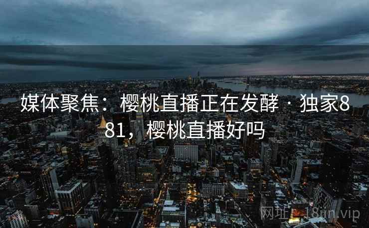 媒体聚焦:樱桃直播正在发酵 · 独家881,樱桃直播好吗 媒体聚焦:樱桃直播正在发酵 · 独家881,樱桃直播好吗